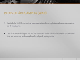 REDES DE ÁREA AMPLIA (WAN) 
 Casi todas las WAN, la red contiene numerosos cables o líneas telefónicas, cada una conectada a un 
par de enrutadores. 
 Otra de las posibilidades para una WAN es un sistema satélite o de radio en tierra. Cada enrutador 
tiene una antena por medio de radio de la cual puede enviar y recibir. 
 