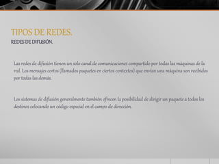 TIPOS DE REDES. 
REDES DE DIFUSIÓN. 
Las redes de difusión tienen un solo canal de comunicaciones compartido por todas las máquinas de la 
red. Los mensajes cortos (llamados paquetes en ciertos contextos) que envían una máquina son recibidos 
por todas las demás. 
Los sistemas de difusión generalmente también ofrecen la posibilidad de dirigir un paquete a todos los 
destinos colocando un código especial en el campo de dirección. 
 