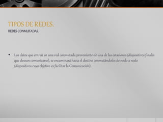 TIPOS DE REDES. 
REDES CONMUTADAS. 
 Los datos que entren en una red conmutada proveniente de una de las estaciones (dispositivos finales 
que desean comunicarse), se encaminará hacia el destino conmutándolos de nodo a nodo 
(dispositivos cuyo objetivo es facilitar la Comunicación). 
 