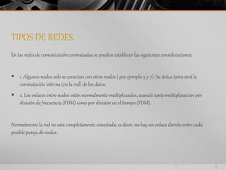 TIPOS DE REDES. 
En las redes de comunicación conmutadas se pueden establecer las siguientes consideraciones: 
 1. Algunos nodos solo se conectan con otros nodos ( por ejemplo 5 y 7). Su única tarea será la 
conmutación interna (en la red) de los datos. 
 2. Los enlaces entre nodos están normalmente multiplexados, usando tanto multiplexacion por 
división de frecuencia (FDM) como por división en el tiempo (TDM). 
Normalmente la red no está completamente conectada; es decir, no hay un enlace directo entre cada 
posible pareja de nodos. 
 