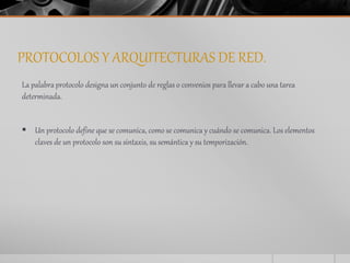 PROTOCOLOS Y ARQUITECTURAS DE RED. 
La palabra protocolo designa un conjunto de reglas o convenios para llevar a cabo una tarea 
determinada. 
 Un protocolo define que se comunica, como se comunica y cuándo se comunica. Los elementos 
claves de un protocolo son su sintaxis, su semántica y su temporización. 
 