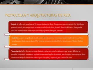 PROTOCOLOS Y ARQUITECTURAS DE RED. 
Sintaxis. Se refiere a la estructura del formato de los datos, es decir, el orden en el cual se presentan. Por ejemplo, un 
protocolo sencillo podría esperar que los primeros ocho bits de datos fueran la dirección del emisor, los segundos 
ocho bits, la dirección del receptor y el resto del flujo fuera el mensaje en sí mismo. 
Semántica. Se refiere al significado de cada sección de bits. ¿como se interpreta un determinado patrón y acción se 
toma basada en dicha representación? Por ejemplo, ¿una dirección identifica la ruta a tomas o el destino final del 
mensaje. 
Temporización. Define dos características: Cuándo se deberían enviar los datos y con qué rapidez deberían ser 
enviados. Por ejemplo, si un emisor produce datos a una velocidad de 100Mbps, pero el receptor puede procesar datos 
solamente a 1 Mbps, la transmisión sobrecargará al receptor y se perderá gran cantidad de datos. 
 