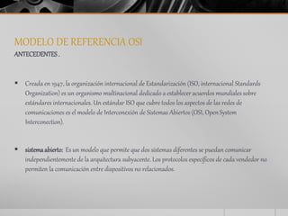 MODELO DE REFERENCIA OSI 
ANTECEDENTES . 
 Creada en 1947, la organización internacional de Estandarización (ISO, internacional Standards 
Organization) es un organismo multinacional dedicado a establecer acuerdos mundiales sobre 
estándares internacionales. Un estándar ISO que cubre todos los aspectos de las redes de 
comunicaciones es el modelo de Interconexión de Sistemas Abiertos (OSI, Open System 
Interconection). 
 sistema abierto: Es un modelo que permite que dos sistemas diferentes se puedan comunicar 
independientemente de la arquitectura subyacente. Los protocolos específicos de cada vendedor no 
permiten la comunicación entre dispositivos no relacionados. 
 