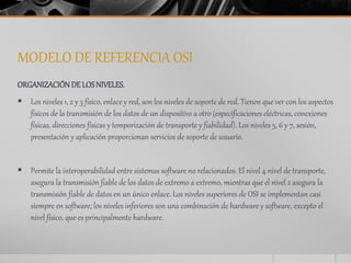 MODELO DE REFERENCIA OSI 
ORGANIZACIÓN DE LOS NIVELES. 
 Los niveles 1, 2 y 3 físico, enlace y red, son los niveles de soporte de red. Tienen que ver con los aspectos 
físicos de la transmisión de los datos de un dispositivo a otro (especificaciones eléctricas, conexiones 
físicas, direcciones físicas y temporización de transporte y fiabilidad). Los niveles 5, 6 y 7, sesión, 
presentación y aplicación proporcionan servicios de soporte de usuario. 
 Permite la interoperabilidad entre sistemas software no relacionados. El nivel 4 nivel de transporte, 
asegura la transmisión fiable de los datos de extremo a extremo, mientras que el nivel 2 asegura la 
transmisión fiable de datos en un único enlace. Los niveles superiores de OSI se implementan casi 
siempre en software; los niveles inferiores son una combinación de hardware y software, excepto el 
nivel físico, que es principalmente hardware. 
 