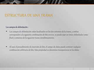 ESTRUCTURA DE UNA TRAMA 
Los campos de delimitación : 
 Los campos de delimitación están localizados en los dos extremos de la trama, y ambos 
corresponden a la siguiente combinación de bits 01111110. se puede usar un único delimitador como 
final y comienzo de la siguiente trama simultáneamente. 
 Al usar el procedimiento de inserción de bits, el campo de datos puede contener cualquier 
combinación arbitraria de bits. Esta propiedad se denomina transparencia en los datos. 
 
