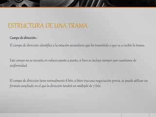 ESTRUCTURA DE UNA TRAMA 
Campo de dirección : 
El campo de dirección identifica a la estación secundaria que ha trasmitido o que va a recibir la trama. 
Este campo no se necesita en enlaces punto a punto, si bien se incluye siempre por cuestiones de 
uniformidad. 
El campo de dirección tiene normalmente 8 bits, si bien tras una negociación previa, se puede utilizar un 
formato ampliado en el que la dirección tendrá un múltiple de 7 bits. 
 
