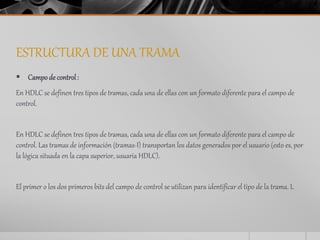 ESTRUCTURA DE UNA TRAMA 
 Campo de control : 
En HDLC se definen tres tipos de tramas, cada una de ellas con un formato diferente para el campo de 
control. 
En HDLC se definen tres tipos de tramas, cada una de ellas con un formato diferente para el campo de 
control. Las tramas de información (tramas-I) transportan los datos generados por el usuario (esto es, por 
la lógica situada en la capa superior, usuaria HDLC). 
El primer o los dos primeros bits del campo de control se utilizan para identificar el tipo de la trama. L 
 
