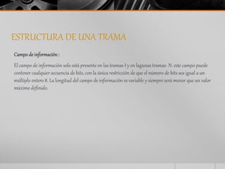 ESTRUCTURA DE UNA TRAMA 
Campo de información : 
El campo de información solo está presente en las tramas-I y en lagunas tramas- N. este campo puede 
contener cualquier secuencia de bits, con la única restricción de que el número de bits sea igual a un 
múltiplo entero 8. La longitud del campo de información es variable y siempre será menor que un valor 
máximo definido. 
 