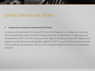 ESTRUCTURA DE UNA TRAMA 
 Campo para la secuencia de comprobación de la trama : 
La secuencia de comprobación de la trama (FCS, Frame Check Sequence) es un código para la detección 
de errores calculando a partir de los bits de la trama excluyendo los delimitadores. El código que se usa 
normalmente es el CRC- CCITT de 16 bits, que sería el código de redundancia cíclica (CRC) definida por el 
comité de consulta internacional de telegrafía y telefonía. (CCITT). Se puede utilizar alternativamente una 
FCS de 32 bits, que use el polinomio CRC-32, si así lo aconseja la longitud de la trama o las características 
de la línea. 
 