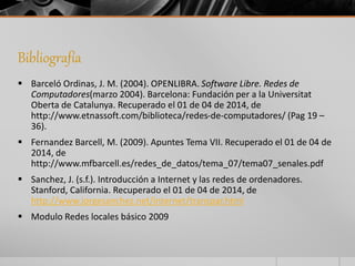 Bibliografía 
 Barceló Ordinas, J. M. (2004). OPENLIBRA. Software Libre. Redes de 
Computadores(marzo 2004). Barcelona: Fundación per a la Universitat 
Oberta de Catalunya. Recuperado el 01 de 04 de 2014, de 
http://www.etnassoft.com/biblioteca/redes-de-computadores/ (Pag 19 – 
36). 
 Fernandez Barcell, M. (2009). Apuntes Tema VII. Recuperado el 01 de 04 de 
2014, de 
http://www.mfbarcell.es/redes_de_datos/tema_07/tema07_senales.pdf 
 Sanchez, J. (s.f.). Introducción a Internet y las redes de ordenadores. 
Stanford, California. Recuperado el 01 de 04 de 2014, de 
http://www.jorgesanchez.net/internet/transpar.html 
 Modulo Redes locales básico 2009 
 