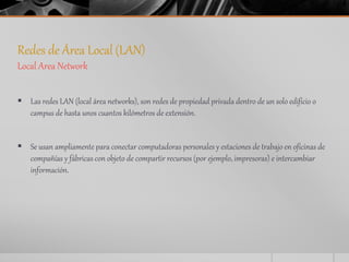 Redes de Área Local (LAN) 
Local Area Network 
 Las redes LAN (local área networks), son redes de propiedad privada dentro de un solo edificio o 
campus de hasta unos cuantos kilómetros de extensión. 
 Se usan ampliamente para conectar computadoras personales y estaciones de trabajo en oficinas de 
compañías y fábricas con objeto de compartir recursos (por ejemplo, impresoras) e intercambiar 
información. 
 