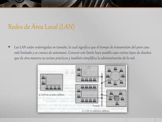 Redes de Área Local (LAN) 
 Las LAN están restringidas en tamaño, lo cual significa que el tiempo de transmisión del peor caso 
está limitado y se conoce de antemano. Conocer este límite hace posible usar ciertos tipos de diseños 
que de otra manera no serían prácticos y también simplifica la administración de la red. 
 