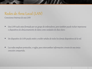 Redes de Área Local (LAN) 
Conexiones Internas de una LAN 
 Una LAN suele estar formada por un grupo de ordenadores, pero también puede incluir impresoras 
o dispositivos de almacenamiento de datos como unidades de disco duro. 
 Un dispositivo de LAN puede emitir y recibir señales de todos los demás dispositivos de la red. 
 Las redes emplean protocolos, o reglas, para intercambiar información a través de una única 
conexión compartida. 
 