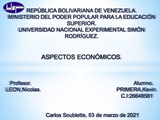 REPÚBLICA BOLIVARIANA DE VENEZUELA.
MINISTERIO DEL PODER POPULAR PARA LA EDUCACIÓN
SUPERIOR.
UNIVERSIDAD NACIONAL EXPERIMENTAL SIMÓN
RODRÍGUEZ.
ASPECTOS ECONÓMICOS.
Profesor. Alumno.
LEON,Nicolas. PRIMERA,Kevin.
C.I:26648581
Carlos Soublette, de marzo de 2021
 