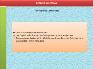 DERECHO COLECTIVO
Bibliografías Consultadas
 Constitución Nacional Bolivariana
 Ley Orgánica del Trabajo, los Trabajadores y las trabajadoras
 Contenidos de los temas V y VI de la cátedra de Derecho Colectivo de la
Universidad Fermín Toro, Saia
 