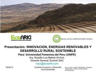 03/05/15 EcoArki-Innovacion y Desarrollo
Rural Sostenible
1
Para: Universidad Femenina del Peru (UNIFE)
Arq. Rodolfo Luis Beltrán M.Arch.
Gerente General; EcoArki SAC
ropo@ecoarki.com
Presentación: INNOVACION, ENERGIAS RENOVABLES Y
DESARROLLO RURAL SOSTENIBLE
Fotos: Creditos. MINAG-AGRORURAL, SENAMHI;
GLOBOAVES; FUNDO LAS ESCONDIDA,
VITROPLANTAS
Miembro del Perú GREEN BUILDING COUNCIL
 
