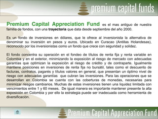 Premium Capital Appreciation Fund                           es el mas antiguo de nuestra
familia de fondos, con una trayectoria que data desde septiembre del año 2000.

Es un fondo de inversiones en dólares, que le ofrece al inversionista la alternativa de
denominar su inversión en pesos y euros. Ubicado en Curacao (Antillas Holandesas),
reconocido por los inversionistas como un fondo que crece con seguridad y solidez.

El fondo concentra su operación en el fondeo de títulos de renta fija y renta variable en
Colombia y en el exterior, minimizando la exposición al riesgo de mercado con adecuadas
garantías que optimizan la exposición al riesgo de crédito y de contraparte. Igualmente
mantiene posiciones en inversiones de renta fija no bursátil, tales como el descuento de
facturas, contratos, pagarés y títulos valores en general, que presentan un óptimo nivel de
riesgo con adecuadas garantías que cubran las inversiones. Para las operaciones que se
desarrollan en Colombia se cuenta con las coberturas de monedas, necesarias para
minimizar riesgos cambiarios. Muchas de estas inversiones tienen una liquidez limitada con
vencimientos entre 1 y 60 meses. De igual manera es importante mantener presente la alta
exposición en Colombia y por ello la estrategia puede ser inadecuada como herramienta de
diversificación.
 