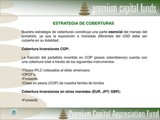 ESTRATEGIA DE COBERTURAS

Nuestra estrategia de coberturas constituye una parte esencial del manejo del
portafolio, ya que la exposición a monedas diferentes del USD debe ser
cubierta en su totalidad .

Cobertura Inversiones COP:

La fracción del portafolio invertida en COP (pesos colombianos) cuenta con
una cobertura total a través de los siguientes instrumentos:

Títulos IPLC indexados al dólar americano

Forwards
Clase en pesos (COP) de nuestra familia de fondos

Cobertura Inversiones en otras monedas (EUR, JPY, GBP):

Forwards
 
