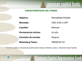 CARACTERISTICAS DEL FONDO


                   Objetivo:                                   Rentabilidad Estable

                   Monedas:                                    USD, EUR y COP

                   Liquidez:                                   Mensual

                   Permanencia mínima:                         Un año

                   Comisión de entrada:                        Ninguna

                   Bloomberg Ticker:                           PREMCAF NT

* También existe un mercado secundario para la clase en dólares y pesos, ofreciendo mayor liquidez
 