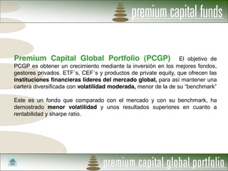 Premium Capital Global Portfolio (PCGP)                         El objetivo de
PCGP es obtener un crecimiento mediante la inversión en los mejores fondos,
gestores privados. ETF`s, CEF`s y productos de private equity, que ofrecen las
instituciones financieras líderes del mercado global, para así mantener una
cartera diversificada con volatilidad moderada, menor de la de su

Este es un fondo que comparado con el mercado y con su benchmark, ha
demostrado menor volatilidad y unos resultados superiores en cuanto a
rentabilidad y sharpe ratio.
 