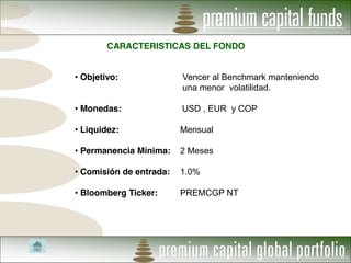 CARACTERISTICAS DEL FONDO


Objetivo:              Vencer al Benchmark manteniendo
                       una menor volatilidad.

Monedas:               USD , EUR y COP

Liquidez:              Mensual

Permanencia Mínima:    2 Meses

Comisión de entrada:   1.0%

Bloomberg Ticker:      PREMCGP NT
 