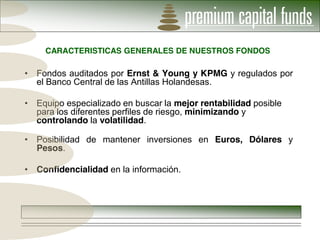 CARACTERISTICAS GENERALES DE NUESTROS FONDOS

Fondos auditados por Ernst & Young y KPMG y regulados por
el Banco Central de las Antillas Holandesas.

Equipo especializado en buscar la mejor rentabilidad posible
para los diferentes perfiles de riesgo, minimizando y
controlando la volatilidad.

Posibilidad de mantener inversiones en Euros, Dólares y
Pesos.

Confidencialidad en la información.
 