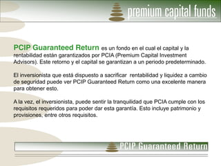PCIP Guaranteed Return es un fondo en el cual el capital y la
rentabilidad están garantizados por PCIA (Premium Capital Investment
Advisors). Este retorno y el capital se garantizan a un periodo predeterminado.

El inversionista que está dispuesto a sacrificar rentabilidad y liquidez a cambio
de seguridad puede ver PCIP Guaranteed Return como una excelente manera
para obtener esto.

A la vez, el inversionista, puede sentir la tranquilidad que PCIA cumple con los
requisitos requeridos para poder dar esta garantía. Esto incluye patrimonio y
provisiones, entre otros requisitos.
 