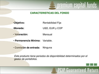 CARACTERISTICAS DEL FONDO


Objetivo:                Rentabilidad Fija

Moneda:                  USD, EUR y COP

Valoración:              Mensual

Permanencia Mínima: Variable.

Comisión de entrada:     Ninguna


Este producto tiene periodos de disponibilidad determinados por el
gestor de portafolios.
 