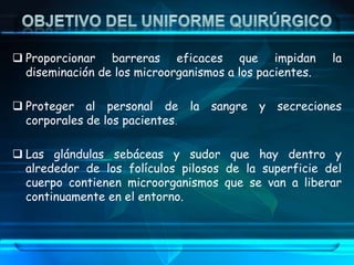  Proporcionar barreras eficaces que impidan la
diseminación de los microorganismos a los pacientes.
 Proteger al personal de la sangre y secreciones
corporales de los pacientes.
 Las glándulas sebáceas y sudor que hay dentro y
alrededor de los folículos pilosos de la superficie del
cuerpo contienen microorganismos que se van a liberar
continuamente en el entorno.
 
