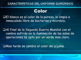 Color
El blanco es el color de la pureza, lo limpio e
inmaculado libre de bacterias y microbio.
Al final de la Segunda Guerra Mundial con el
cambio sufrido en la iluminación de las salas de
operaciones se opto por un verde mas claro.
Mas tarde se cambio el color del pijama.
 