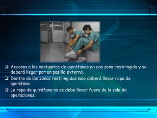  Accesos a los vestuarios de quirófanos en una zona restringida y se
deberá llegar por un pasillo externo.
 Dentro de las zonas restringidas solo deberá llevar ropa de
quirófano.
 La ropa de quirófano no se debe llevar fuera de la sala de
operaciones.
 