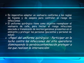  Es imperativo adoptar un vestuario conforme a las reglas
de higiene y de asepsia para controlar el riesgo de
infecciones .
 El uniforme quirúrgico tiene como objetivo reemplazar el
vestuario de calle, para limitar el riesgo infeccioso
asociado a transmisión de microorganismos presentes en el
ambiente y proteger las personas (pacientes y personal de
salud)
 «Papel del uniforme quirúrgico : Participar en la
lucha contra las infecciones del sitio operatorio
disminuyendo la aerobiocontaminación proteger a
los que realizan la intervención»
 