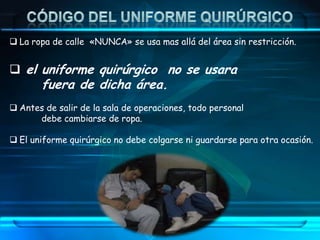  La ropa de calle «NUNCA» se usa mas allá del área sin restricción.
 el uniforme quirúrgico no se usara
fuera de dicha área.
 Antes de salir de la sala de operaciones, todo personal
debe cambiarse de ropa.
 El uniforme quirúrgico no debe colgarse ni guardarse para otra ocasión.
 