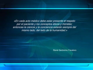 «En cada acto médico debe estar presente el respeto
por el paciente y los conceptos éticos y morales;
entonces la ciencia y la conciencia estarán siempre del
mismo lado, del lado de la humanidad.»
René Gerónimo Favaloro
 