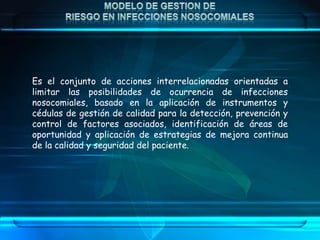 Es el conjunto de acciones interrelacionadas orientadas a
limitar las posibilidades de ocurrencia de infecciones
nosocomiales, basado en la aplicación de instrumentos y
cédulas de gestión de calidad para la detección, prevención y
control de factores asociados, identificación de áreas de
oportunidad y aplicación de estrategias de mejora continua
de la calidad y seguridad del paciente.
 