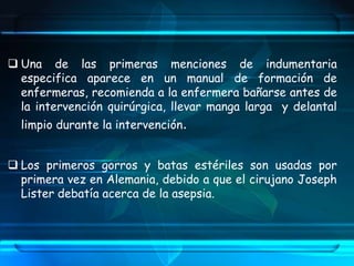  Una de las primeras menciones de indumentaria
especifica aparece en un manual de formación de
enfermeras, recomienda a la enfermera bañarse antes de
la intervención quirúrgica, llevar manga larga y delantal
limpio durante la intervención.
 Los primeros gorros y batas estériles son usadas por
primera vez en Alemania, debido a que el cirujano Joseph
Lister debatía acerca de la asepsia.
 