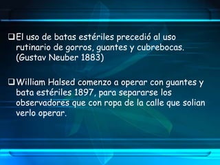 El uso de batas estériles precedió al uso
rutinario de gorros, guantes y cubrebocas.
(Gustav Neuber 1883)
William Halsed comenzo a operar con guantes y
bata estériles 1897, para separarse los
observadores que con ropa de la calle que solian
verlo operar.
 