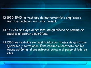  1930-1940 los vestidos de instrumentista empiezan a
sustituir cualquier uniforme normal.
 En 1950 se exige al personal de quirófano se cambie de
zapatos al entrar a quirófano.
 1960 los vestidos son sustituidos por trajes de quirófano
ajustados y pantalones. Esto reduce el contacto con las
mesas estériles al encontrarse cerca o al pasar al lado de
ellas.
 
