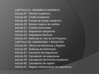 CAPITULO XI - REGIMEN ACADEMICO .
Artículo 47. Período Académico
Artículo 48. Crédito Académico
Artículo 49. Formas de trabajo académico
Articulo 50. Número máximo de créditos
Artículo 51. Créditos Adicionales
Artículo 52. Asignaturas obligatorias
Artículo 53. Asignaturas Electivas
Artículo 54. Matrícula en más de un Programa
CAPITULO XII- ADMISIONES Y REGISTRO .
Artículo 55. Oficina de Admisiones y Registro
Artículo 56. Sistemas de Información
Artículo 57. Inscripción de Asignaturas
Artículo 58. Cancelación de asignaturas
Artículo 59. Cancelación del Período Académico
Artículo 60. Cancelación de registro
Artículo 61. Registro extemporáneo de asignaturas
 