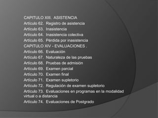 CAPITULO XIII. ASISTENCIA
Artículo 62. Registro de asistencia
Artículo 63. Inasistencia
Artículo 64. Inasistencia colectiva
Artículo 65. Pérdida por inasistencia
CAPITULO XIV - EVALUACIONES .
Artículo 66. Evaluación
Artículo 67. Naturaleza de las pruebas
Artículo 68. Pruebas de admisión
Artículo 69. Examen parcial
Artículo 70. Examen final
Artículo 71. Examen supletorio
Artículo 72. Regulación de examen supletorio
Artículo 73. Evaluaciones en programas en la modalidad
virtual o a distancia
Artículo 74. Evaluaciones de Postgrado
 