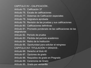 CAPITULO XV - CALIFICACIÓN .
Artículo 75. Calificación 37
Artículo 76. Escala de calificaciones
Artículo 77. Sistemas de Calificación especiales
Artículo 78. Asignatura aprobada
Artículo 79. Revisión de las pruebas y sus calificaciones
Artículo 80. Calificaciones definitivas
Artículo 81. Promedio ponderado de las calificaciones de las
asignaturas
Articulo 82. Período de prueba
Artículo 83 . Pérdida del período académico
Artículo 84. Retiro de la Institución
Artículo 85. Oportunidad para solicitar el reingreso
CAPITULO XVI TITULACIÓN Y GRADOS .
Artículo 86. Derecho al título 40
Artículo 87. Opciones de grado
Artículo 88. Requisitos de grado en Pregrado
Artículo 89. Ceremonia de Grado
Artículo 90. Grado por ventanilla
 