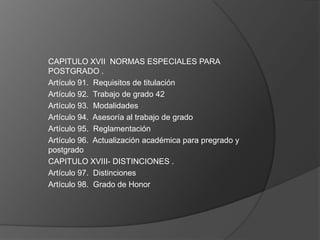 CAPITULO XVII NORMAS ESPECIALES PARA
POSTGRADO .
Artículo 91. Requisitos de titulación
Artículo 92. Trabajo de grado 42
Artículo 93. Modalidades
Artículo 94. Asesoría al trabajo de grado
Artículo 95. Reglamentación
Artículo 96. Actualización académica para pregrado y
postgrado
CAPITULO XVIII- DISTINCIONES .
Artículo 97. Distinciones
Artículo 98. Grado de Honor
 