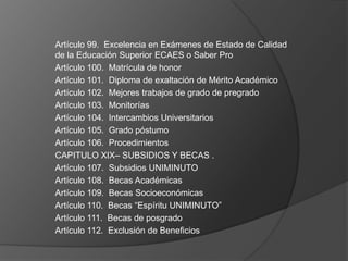 Artículo 99. Excelencia en Exámenes de Estado de Calidad
de la Educación Superior ECAES o Saber Pro
Artículo 100. Matrícula de honor
Artículo 101. Diploma de exaltación de Mérito Académico
Artículo 102. Mejores trabajos de grado de pregrado
Artículo 103. Monitorías
Artículo 104. Intercambios Universitarios
Artículo 105. Grado póstumo
Artículo 106. Procedimientos
CAPITULO XIX– SUBSIDIOS Y BECAS .
Artículo 107. Subsidios UNIMINUTO
Artículo 108. Becas Académicas
Artículo 109. Becas Socioeconómicas
Artículo 110. Becas “Espíritu UNIMINUTO”
Artículo 111. Becas de posgrado
Artículo 112. Exclusión de Beneficios
 