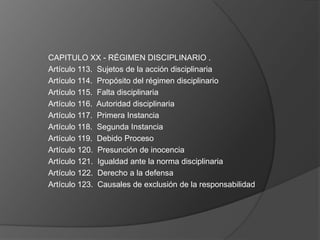 CAPITULO XX - RÉGIMEN DISCIPLINARIO .
Artículo 113. Sujetos de la acción disciplinaria
Artículo 114. Propósito del régimen disciplinario
Artículo 115. Falta disciplinaria
Artículo 116. Autoridad disciplinaria
Artículo 117. Primera Instancia
Artículo 118. Segunda Instancia
Artículo 119. Debido Proceso
Artículo 120. Presunción de inocencia
Artículo 121. Igualdad ante la norma disciplinaria
Artículo 122. Derecho a la defensa
Artículo 123. Causales de exclusión de la responsabilidad
 