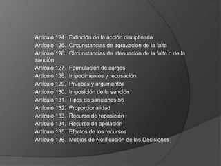 Artículo 124.   Extinción de la acción disciplinaria
Artículo 125.   Circunstancias de agravación de la falta
Artículo 126.   Circunstancias de atenuación de la falta o de la
sanción
Artículo 127.   Formulación de cargos
Artículo 128.   Impedimentos y recusación
Artículo 129.   Pruebas y argumentos
Artículo 130.   Imposición de la sanción
Artículo 131.   Tipos de sanciones 56
Artículo 132.   Proporcionalidad
Artículo 133.   Recurso de reposición
Artículo 134.   Recurso de apelación
Artículo 135.   Efectos de los recursos
Artículo 136.   Medios de Notificación de las Decisiones
 