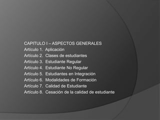 CAPITULO I – ASPECTOS GENERALES
Artículo 1. Aplicación
Artículo 2. Clases de estudiantes
Artículo 3. Estudiante Regular
Artículo 4. Estudiante No Regular
Artículo 5. Estudiantes en Integración
Artículo 6. Modalidades de Formación
Artículo 7. Calidad de Estudiante
Artículo 8. Cesación de la calidad de estudiante
 