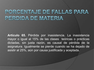 Artículo 65. Pérdida por inasistencia. La inasistencia
mayor o igual al 15% de las clases teóricas o prácticas
dictadas, sin justa razón, es causal de pérdida de la
asignatura. Igualmente se pierde cuando se ha dejado de
asistir al 25%, aún por causa justificada y aceptada.
 