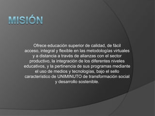 Ofrece educación superior de calidad, de fácil
acceso, integral y flexible en las metodologías virtuales
    y a distancia a través de alianzas con el sector
  productivo, la integración de los diferentes niveles
educativos, y la pertinencia de sus programas mediante
     el uso de medios y tecnologías, bajo el sello
característico de UNIMINUTO de transformación social
                 y desarrollo sostenible.
 