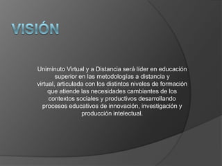 Uniminuto Virtual y a Distancia será líder en educación
        superior en las metodologías a distancia y
virtual, articulada con los distintos niveles de formación
     que atiende las necesidades cambiantes de los
     contextos sociales y productivos desarrollando
  procesos educativos de innovación, investigación y
                  producción intelectual.
 
