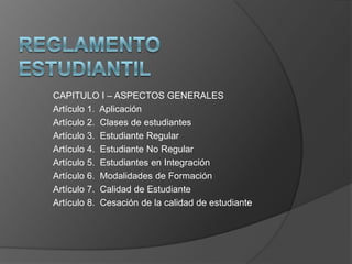 CAPITULO I – ASPECTOS GENERALES
Artículo 1. Aplicación
Artículo 2. Clases de estudiantes
Artículo 3. Estudiante Regular
Artículo 4. Estudiante No Regular
Artículo 5. Estudiantes en Integración
Artículo 6. Modalidades de Formación
Artículo 7. Calidad de Estudiante
Artículo 8. Cesación de la calidad de estudiante
 